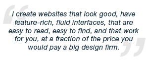I create websites that look good, have feature-rich, fluid interfaces, that are easy to read, easy to find, and that work for you, at a fraction of the price you would pay a big design firm.